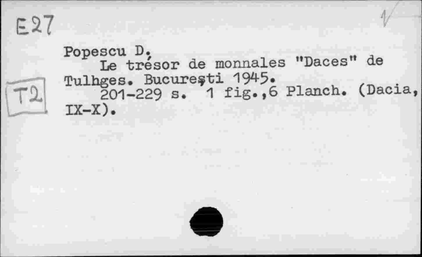 ﻿£27
Popescu D.
Le trésor de monnaies ’’Daces de Tulhges. Bucarest і W«	.	.
201-229 s. 1 fig.,6 Planch. (Dacia, IX-X).